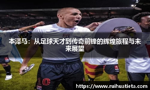 本泽马：从足球天才到传奇前锋的辉煌旅程与未来展望